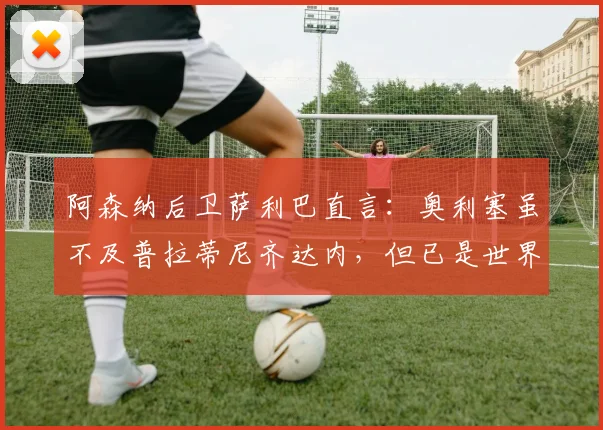 阿森纳后卫萨利巴直言:奥利塞虽不及普拉蒂尼齐达内,但已是世界级球星,未来可期!