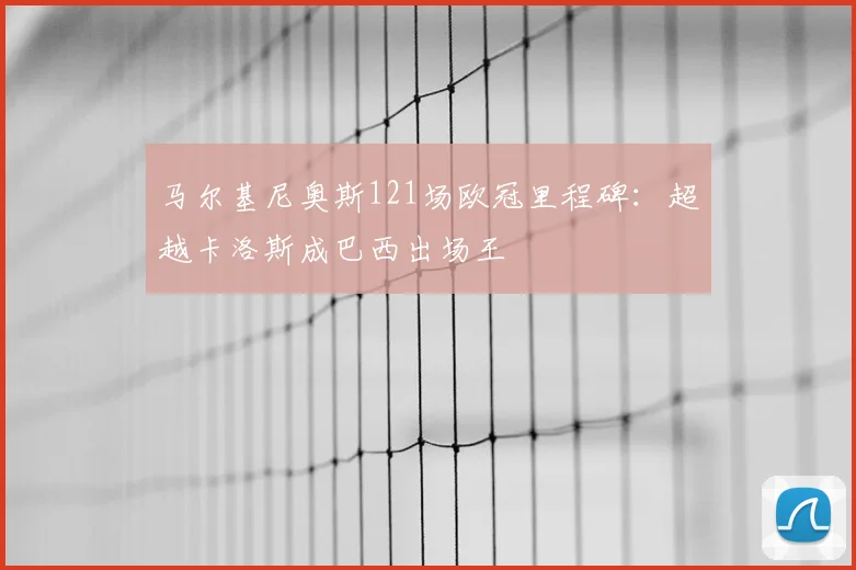 马尔基尼奥斯121场欧冠里程碑：超越卡洛斯成巴西出场王