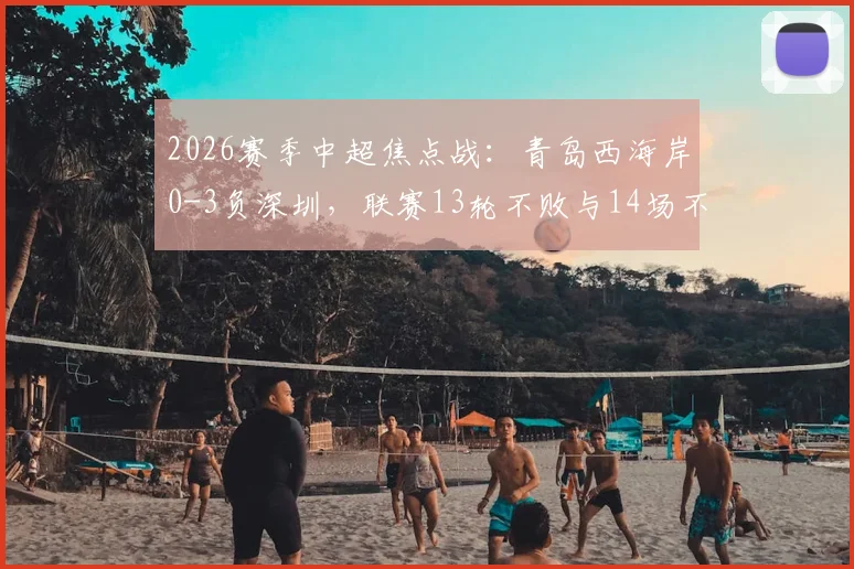2026赛季中超焦点战:青岛西海岸0-3负深圳,联赛13轮不败与14场不败纪录双双告破,背后原因解析