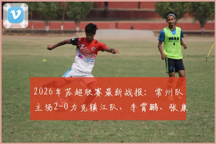 2026年苏超联赛最新战报:常州队主场2-0力克镇江队,李霄鹏、张康杰双双破门,附两队近期战绩与积分榜分析