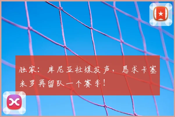 独家：库尼亚社媒发声，恳求卡塞米罗再留队一个赛季！