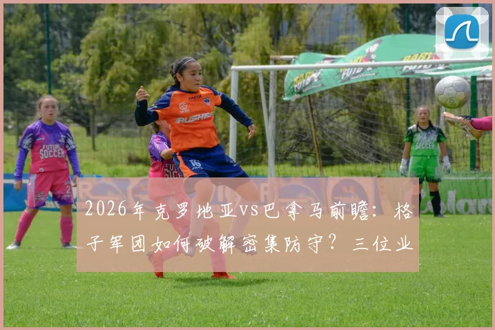 2026年克罗地亚vs巴拿马前瞻：格子军团如何破解密集防守？三位业内人给出不同见解
