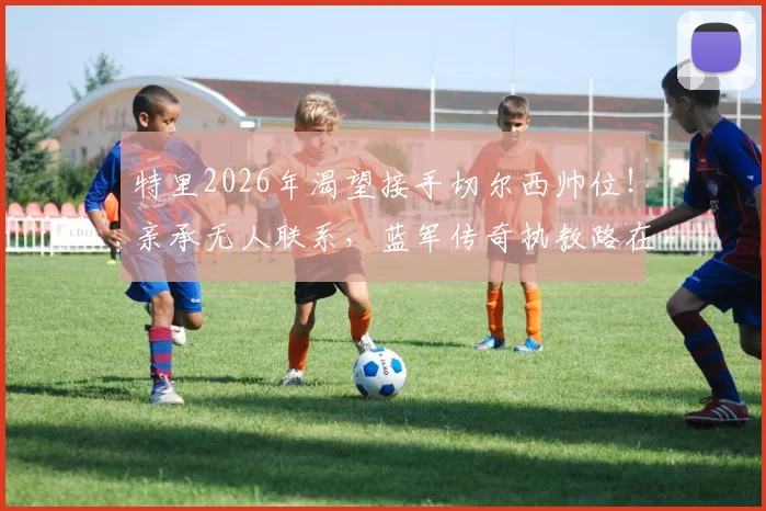特里2026年渴望接手切尔西帅位!亲承无人联系,蓝军传奇执教路在何方?