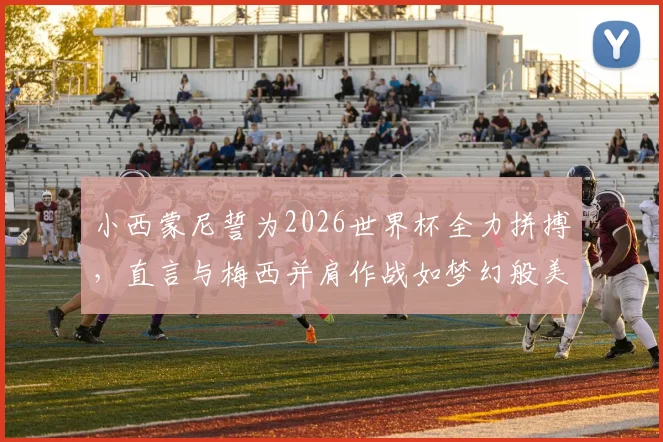 小西蒙尼誓为2026世界杯全力拼搏，直言与梅西并肩作战如梦幻般美好