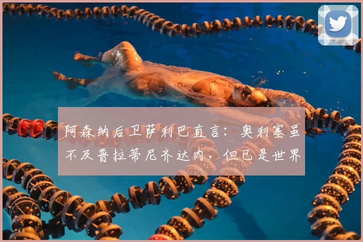 阿森纳后卫萨利巴直言：奥利塞虽不及普拉蒂尼齐达内，但已是世界级球星，未来可期！