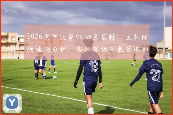 2026意甲比萨vs都灵前瞻:主队防线漏洞分析,客队客场不胜困境如何破解