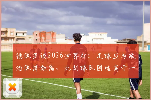 德保罗谈2026世界杯：足球应与政治保持距离，此刻球队团结高于一切