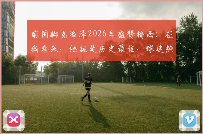 前国脚克洛泽2026年盛赞梅西：在我看来，他就是历史最佳，球迷热议伟大球员标准