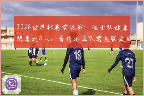 2026世界杯赛前观察：瑞士队健康隐患达8人，哥伦比亚队需克服疲劳挑战