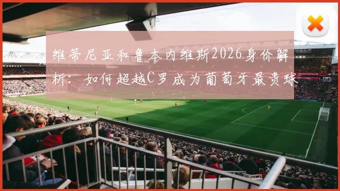 维蒂尼亚和鲁本内维斯2026身价解析：如何超越C罗成为葡萄牙最贵球员？德转历史排名揭秘