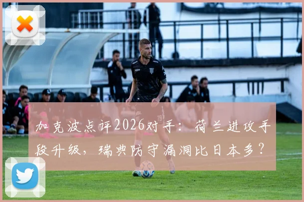 加克波点评2026对手:荷兰进攻手段升级,瑞典防守漏洞比日本多?