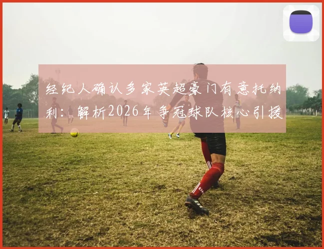 经纪人确认多家英超豪门有意托纳利：解析2026年争冠球队核心引援目标，附转会市场前景深度分析
