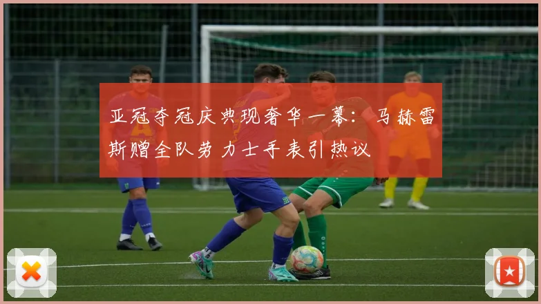 亚冠夺冠庆典现奢华一幕:马赫雷斯赠全队劳力士手表引热议