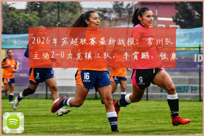 2026年苏超联赛最新战报：常州队主场2-0力克镇江队，李霄鹏、张康杰双双破门，附两队近期战绩与积分榜分析