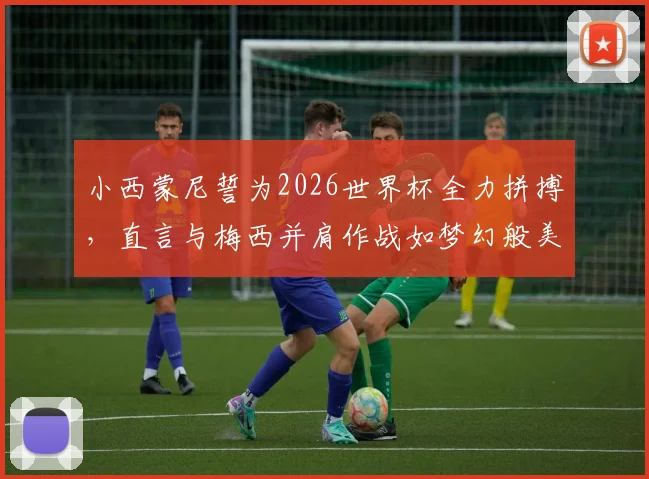 小西蒙尼誓为2026世界杯全力拼搏,直言与梅西并肩作战如梦幻般美好