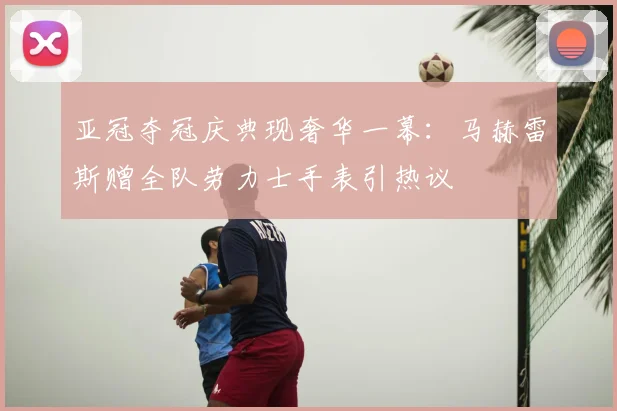 亚冠夺冠庆典现奢华一幕：马赫雷斯赠全队劳力士手表引热议